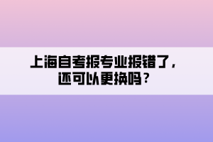 上海自考報(bào)專業(yè)報(bào)錯(cuò)了，還可以更換嗎？