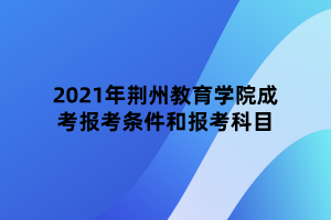 2021年荊州教育學院成考報考條件和報考科目