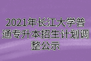 2021年長江大學(xué)普通專升本招生計劃調(diào)整公示