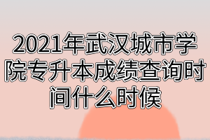 2021年武漢城市學院專升本成績查詢時間什么時候