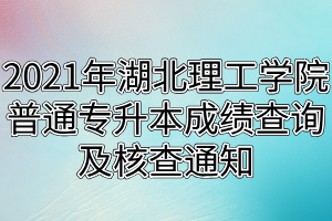 2021年湖北理工學院普通專升本成績查詢及核查通知