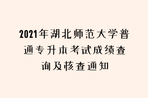 2021年湖北師范大學普通專升本考試成績查詢及核查通知