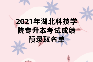 2021年湖北科技學(xué)院專升本考試成績預(yù)錄取名單