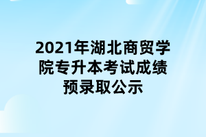 2021年湖北商貿(mào)學院專升本考試成績預錄取公示