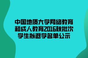 中國地質大學網(wǎng)絡教育和成人教育2016秋批次學生擬退學名單公示