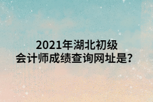 2021年湖北初級會計師成績查詢網(wǎng)址是？