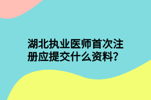 湖北執(zhí)業(yè)醫(yī)師首次注冊(cè)應(yīng)提交什么資料？