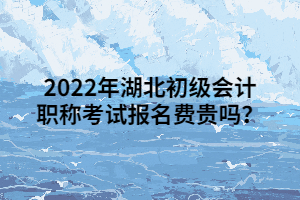 2022年湖北初級會計職稱考試報名費貴嗎？