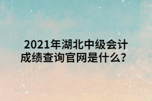 2021年湖北中級會計成績查詢官網(wǎng)是什么？