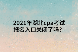 2021年湖北cpa考試報名入口關(guān)閉了嗎？