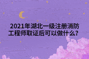 2021年湖北一級注冊消防工程師取證后可以做什么？