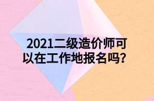 2021二級(jí)造價(jià)師可以在工作地報(bào)名嗎？