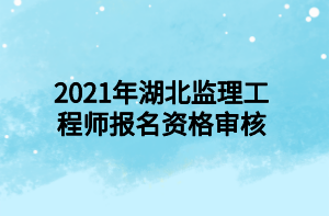 2021年湖北監(jiān)理工程師報名資格審核