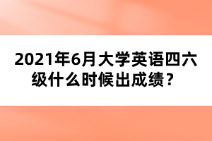 2021年6月大學(xué)英語四六級什么時候出成績？