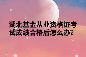 湖北基金從業(yè)資格證考試成績合格后怎么辦？