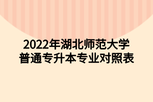 2022年湖北師范大學(xué)普通專升本專業(yè)對(duì)照表