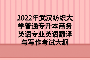 2022年武漢紡織大學普通專升本商務英語專業(yè)英語翻譯與寫作考試大綱