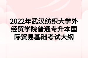 2022年武漢紡織大學(xué)外經(jīng)貿(mào)學(xué)院普通專升本國際貿(mào)易基礎(chǔ)考試大綱