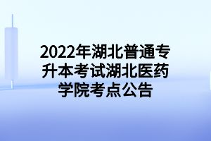 2022年湖北普通專升本考試湖北醫(yī)藥學院考點公告