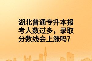 湖北普通專升本報考人數(shù)過多，錄取分數(shù)線會上漲嗎？