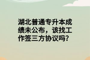 湖北普通專升本成績未公布，該找工作簽三方協(xié)議嗎？