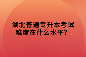 湖北普通專(zhuān)升本考試難度在什么水平？